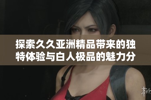 探索久久亚洲精品带来的独特体验与白人极品的魅力分析