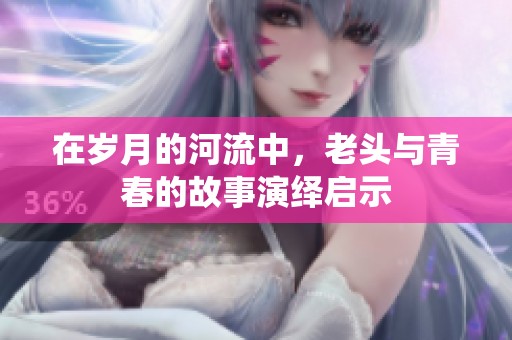 在岁月的河流中，老头与青春的故事演绎启示