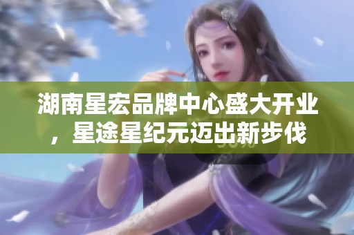 湖南星宏品牌中心盛大开业，星途星纪元迈出新步伐