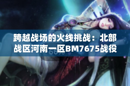 跨越战场的火线挑战：北部战区河南一区BM7675战役详解