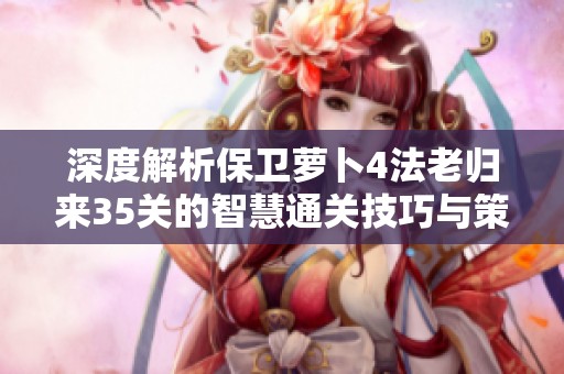 深度解析保卫萝卜4法老归来35关的智慧通关技巧与策略