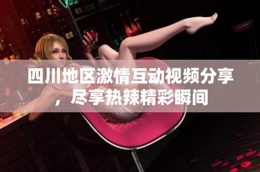 四川地区激情互动视频分享，尽享热辣精彩瞬间