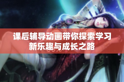 课后辅导动画带你探索学习新乐趣与成长之路