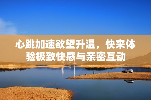 心跳加速欲望升温，快来体验极致快感与亲密互动