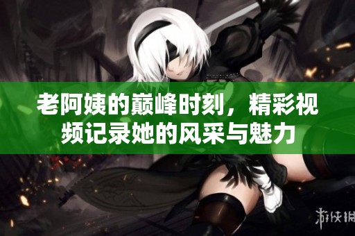 老阿姨的巅峰时刻，精彩视频记录她的风采与魅力