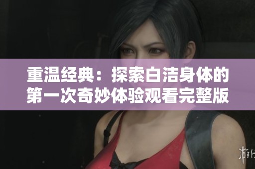重温经典：探索白洁身体的第一次奇妙体验观看完整版