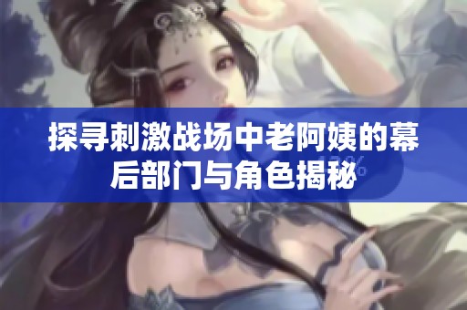 探寻刺激战场中老阿姨的幕后部门与角色揭秘