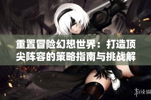 重置冒险幻想世界：打造顶尖阵容的策略指南与挑战解析