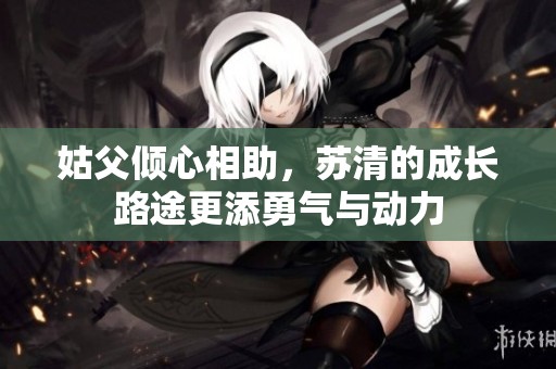 姑父倾心相助，苏清的成长路途更添勇气与动力