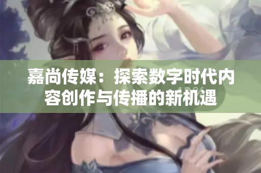 嘉尚传媒：探索数字时代内容创作与传播的新机遇