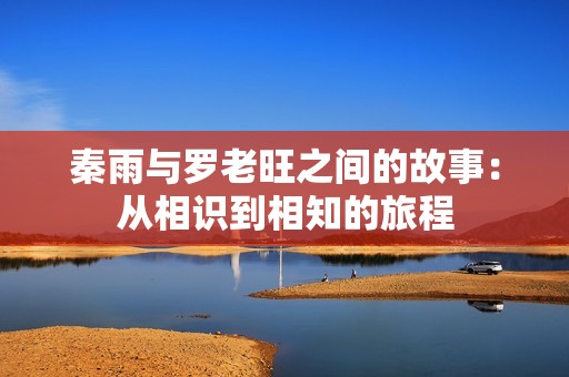 秦雨与罗老旺之间的故事：从相识到相知的旅程