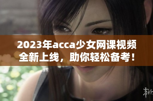 2023年acca少女网课视频全新上线，助你轻松备考！