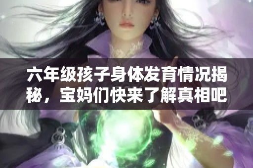 六年级孩子身体发育情况揭秘，宝妈们快来了解真相吧