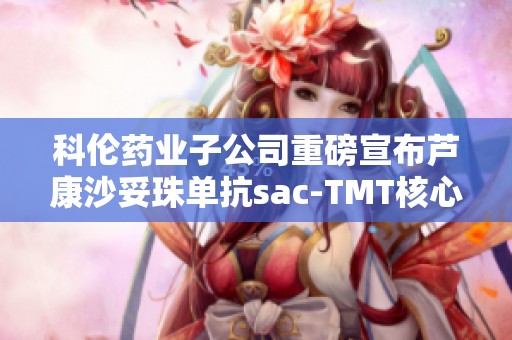 科伦药业子公司重磅宣布芦康沙妥珠单抗sac-TMT核心产品进展