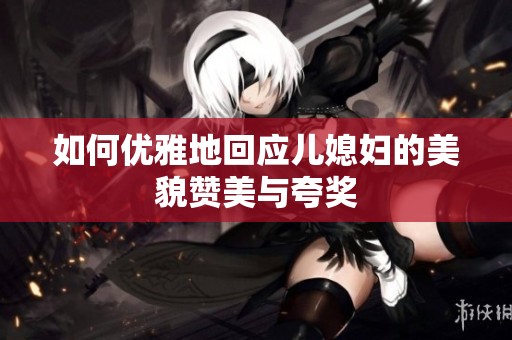如何优雅地回应儿媳妇的美貌赞美与夸奖