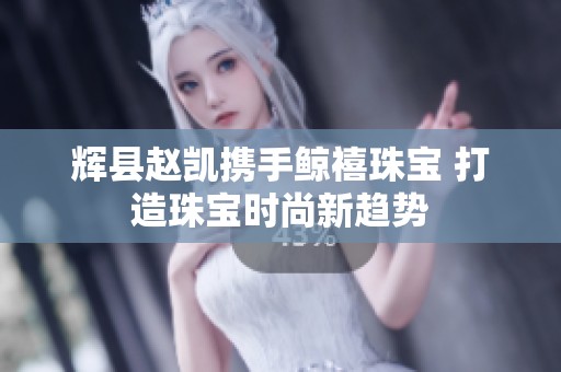 辉县赵凯携手鲸禧珠宝 打造珠宝时尚新趋势