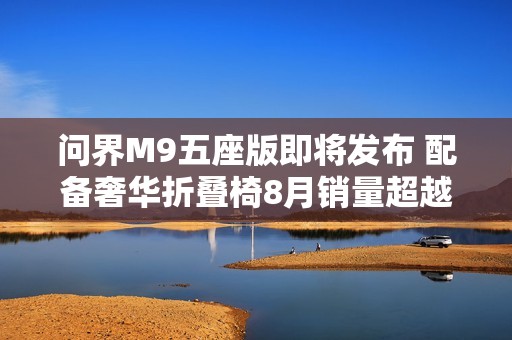 问界M9五座版即将发布 配备奢华折叠椅8月销量超越一万辆