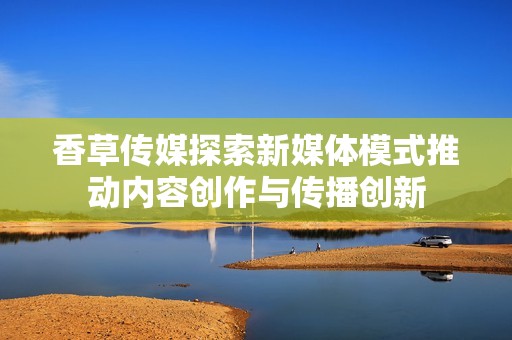 香草传媒探索新媒体模式推动内容创作与传播创新