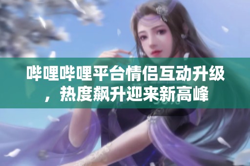 哔哩哔哩平台情侣互动升级，热度飙升迎来新高峰