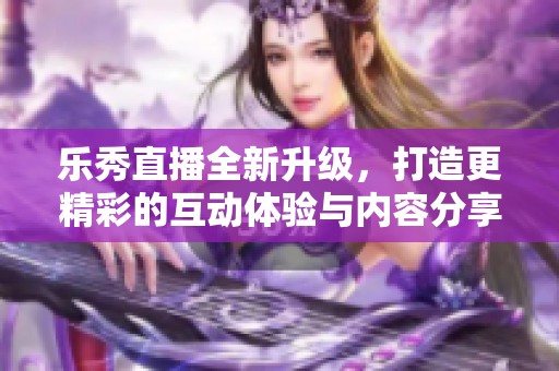 乐秀直播全新升级，打造更精彩的互动体验与内容分享平台