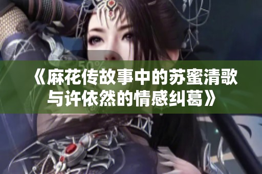 《麻花传故事中的苏蜜清歌与许依然的情感纠葛》