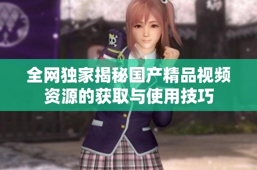 全网独家揭秘国产精品视频资源的获取与使用技巧