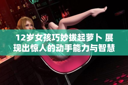 12岁女孩巧妙拔起萝卜 展现出惊人的动手能力与智慧
