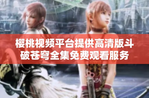 樱桃视频平台提供高清版斗破苍穹全集免费观看服务