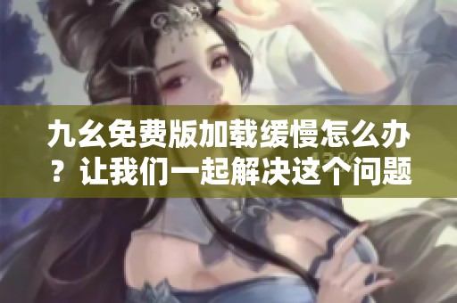 九幺免费版加载缓慢怎么办？让我们一起解决这个问题