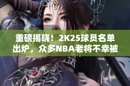 重磅揭晓！2K25球员名单出炉，众多NBA老将不幸被淘汰！
