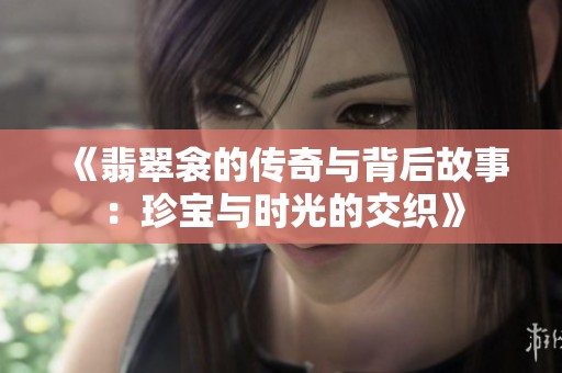 《翡翠衾的传奇与背后故事：珍宝与时光的交织》