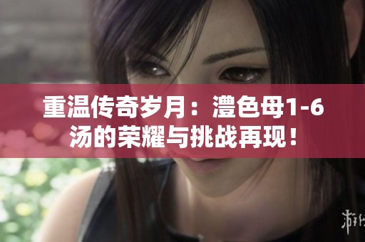 重温传奇岁月：澧色母1-6汤的荣耀与挑战再现！