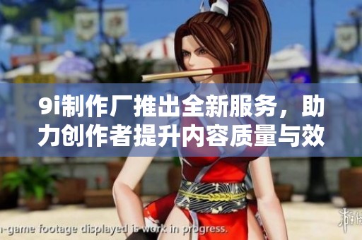 9i制作厂推出全新服务，助力创作者提升内容质量与效率