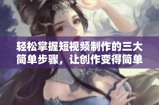 轻松掌握短视频制作的三大简单步骤，让创作变得简单有趣