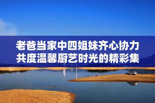 老爸当家中四姐妹齐心协力共度温馨厨艺时光的精彩集数