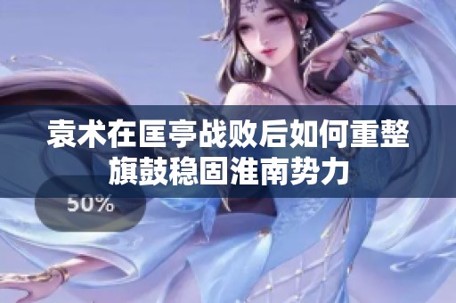 袁术在匡亭战败后如何重整旗鼓稳固淮南势力