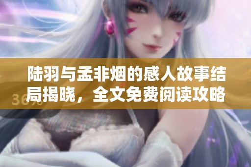 陆羽与孟非烟的感人故事结局揭晓，全文免费阅读攻略