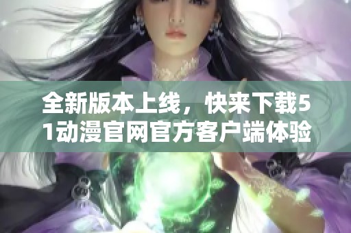 全新版本上线，快来下载51动漫官网官方客户端体验！