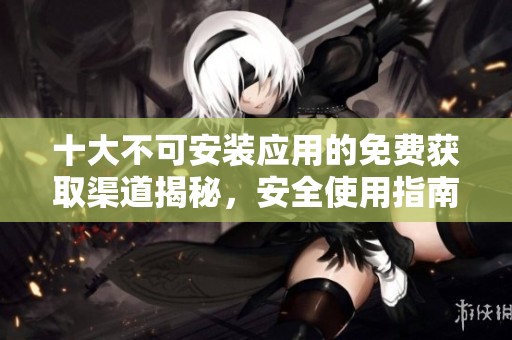 十大不可安装应用的免费获取渠道揭秘，安全使用指南尽在这里