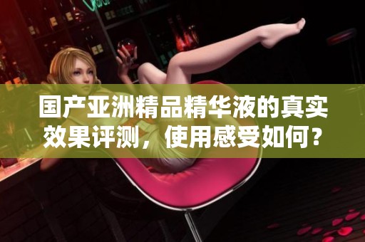 国产亚洲精品精华液的真实效果评测，使用感受如何？