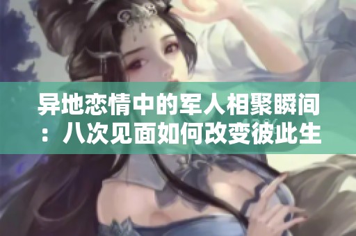 异地恋情中的军人相聚瞬间：八次见面如何改变彼此生活