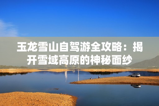 玉龙雪山自驾游全攻略：揭开雪域高原的神秘面纱