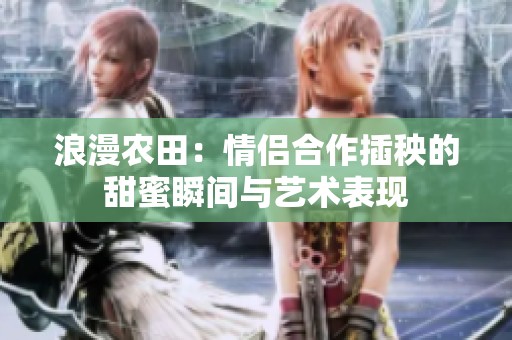 浪漫农田：情侣合作插秧的甜蜜瞬间与艺术表现
