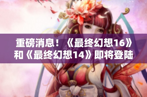 重磅消息！《最终幻想16》和《最终幻想14》即将登陆PC与Xbox平台