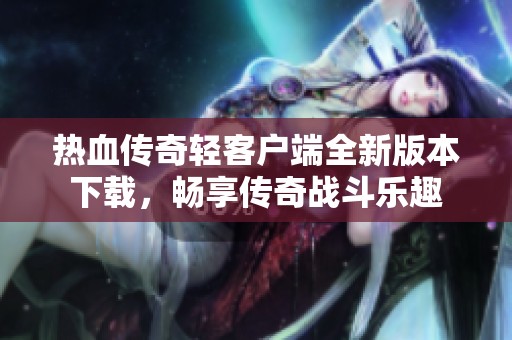 热血传奇轻客户端全新版本下载，畅享传奇战斗乐趣