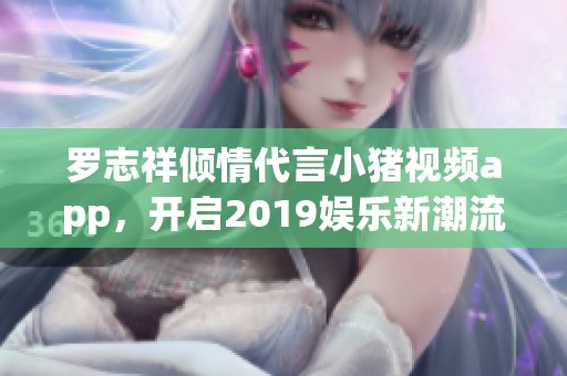 罗志祥倾情代言小猪视频app，开启2019娱乐新潮流