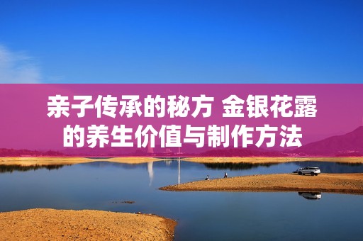 亲子传承的秘方 金银花露的养生价值与制作方法