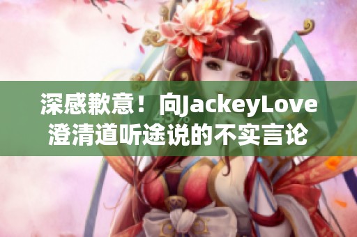 深感歉意！向JackeyLove澄清道听途说的不实言论