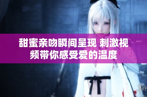 甜蜜亲吻瞬间呈现 刺激视频带你感受爱的温度