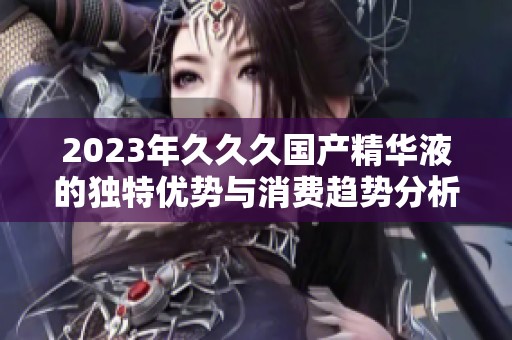 2023年久久久国产精华液的独特优势与消费趋势分析